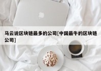 马云说区块链最多的公司[中国最牛的区块链公司]